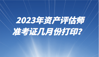 2023年資產(chǎn)評估師準(zhǔn)考證幾月份打??？