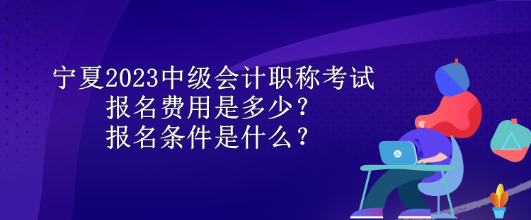 寧夏2023中級會計職稱考試報名費用是多少？報名條件是什么？