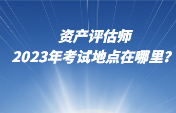 資產(chǎn)評(píng)估師2023年考試地點(diǎn)在哪里？