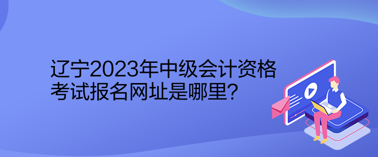 遼寧2023年中級(jí)會(huì)計(jì)資格考試報(bào)名網(wǎng)址是哪里？