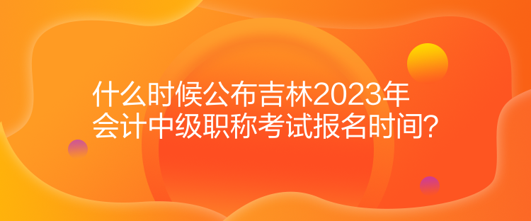 什么時候公布吉林2023年會計中級職稱考試報名時間？