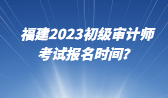 福建2023初級(jí)審計(jì)師考試報(bào)名時(shí)間？