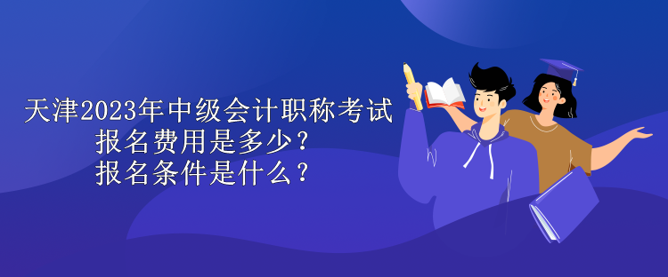 天津2023年中級會計職稱考試報名費用是多少？報名條件是什么？