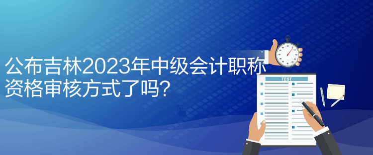 公布吉林2023年中級會計職稱資格審核方式了嗎？