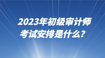 2023年初級審計師考試安排是什么？