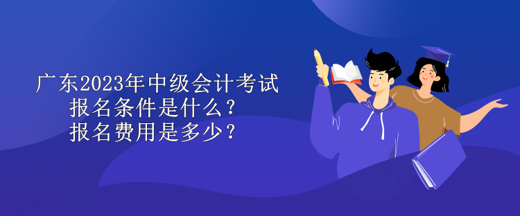 廣東2023年中級(jí)會(huì)計(jì)考試報(bào)名條件是什么？報(bào)名費(fèi)用是多少？