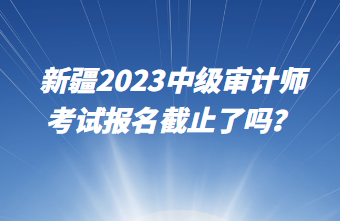 新疆2023中級審計師考試報名截止了嗎？