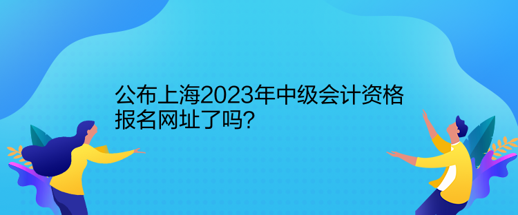 公布上海2023年中級(jí)會(huì)計(jì)資格報(bào)名網(wǎng)址了嗎？