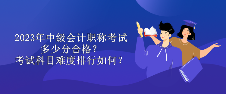 2023年中級(jí)會(huì)計(jì)職稱考試多少分合格？考試科目難度排行如何？