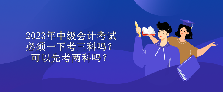 2023年中級(jí)會(huì)計(jì)考試必須一下考三科嗎？可以先考兩科嗎？