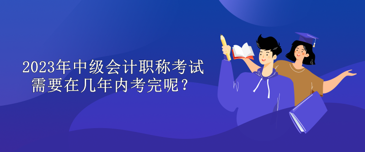 2023年中級會計職稱考試需要在幾年內(nèi)考完呢？