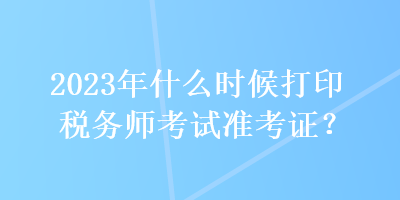 2023年什么時(shí)候打印稅務(wù)師考試準(zhǔn)考證？