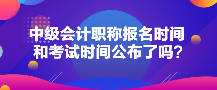 中級會計職稱報名時間和考試時間公布了嗎？