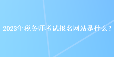 2023年稅務(wù)師考試報(bào)名網(wǎng)站是什么？