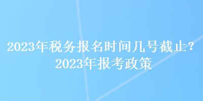 2023年稅務(wù)報名時間幾號截止？2023年報考政策