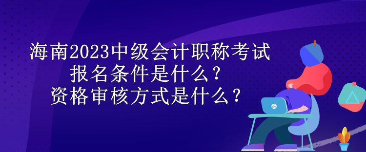 海南2023中級會計職稱考試報名條件是什么？資格審核方式是什么？