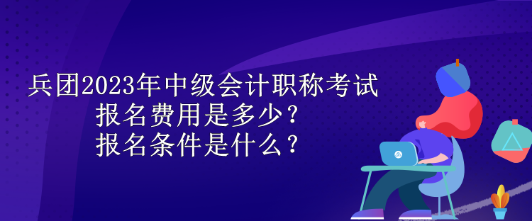 兵團2023年中級會計職稱考試報名費用是多少？報名條件是什么？