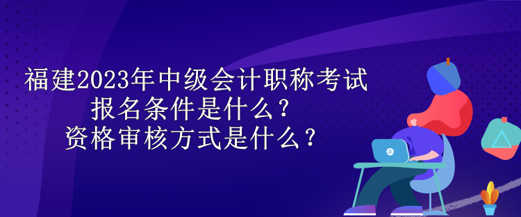 福建2023年中級(jí)會(huì)計(jì)職稱考試報(bào)名條件是什么？資格審核方式是什么？