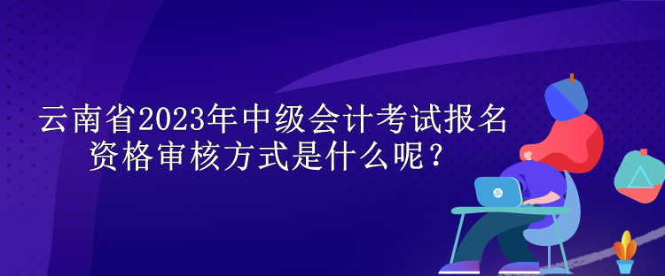 云南省2023年中級會計考試報名資格審核方式是什么呢？