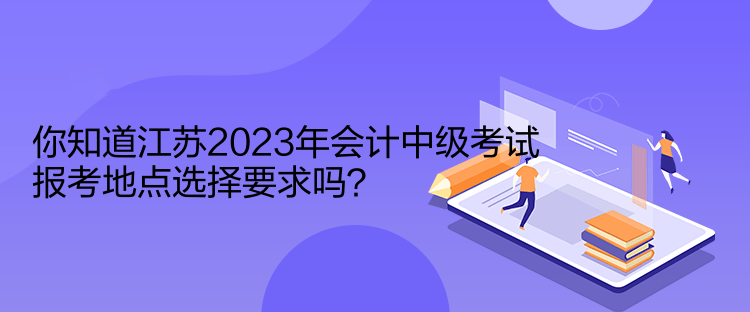 你知道江蘇2023年會計中級考試報考地點選擇要求嗎？