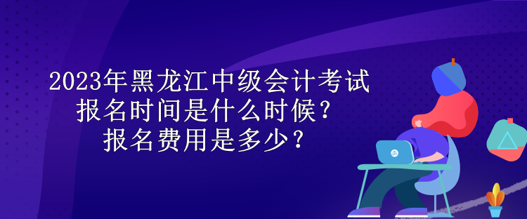 2023年黑龍江中級會計考試報名時間是什么時候？報名費(fèi)用是多少？