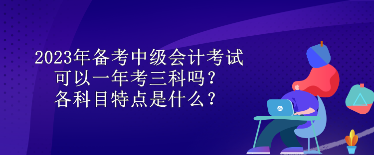 2023年備考中級會計考試可以一年考三科嗎？各科目特點是什么？