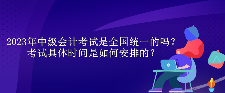 2023年中級會計考試是全國統(tǒng)一的嗎？考試具體時間是如何安排的？