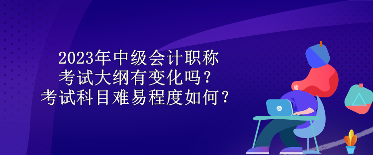 2023年中級(jí)會(huì)計(jì)職稱考試大綱有變化嗎？考試科目難易程度如何？