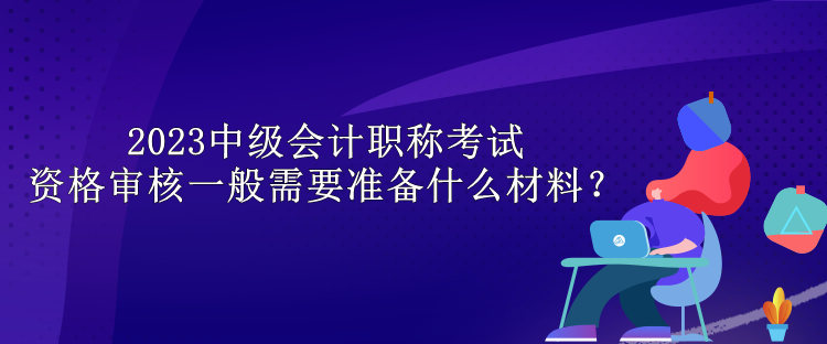 2023中級(jí)會(huì)計(jì)職稱考試資格審核一般需要準(zhǔn)備什么材料？