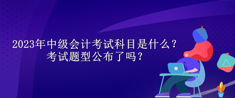 2023年中級會計考試科目是什么？考試題型公布了嗎？