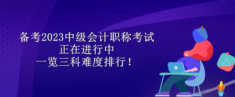 備考2023中級(jí)會(huì)計(jì)職稱考試正在進(jìn)行中 一覽三科難度排行！