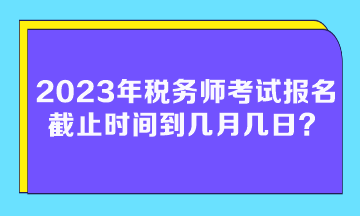 2023年稅務(wù)師考試報(bào)名截止時(shí)間到幾月幾日？