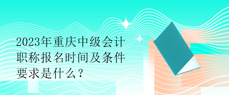 2023年重慶中級(jí)會(huì)計(jì)職稱報(bào)名時(shí)間及條件要求是什么？