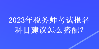 2023年稅務(wù)師考試報名科目建議怎么搭配？