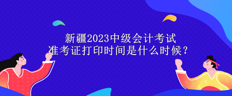 新疆2023中級會計考試準考證打印時間是什么時候？