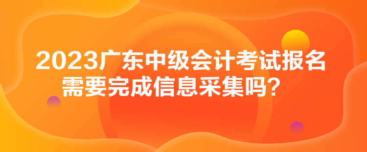 2023廣東中級會計(jì)考試報(bào)名需要完成信息采集嗎？