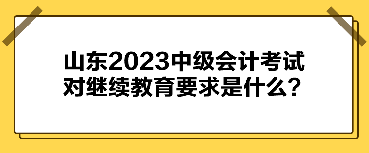 山東2023中級(jí)會(huì)計(jì)考試對(duì)繼續(xù)教育要求是什么？