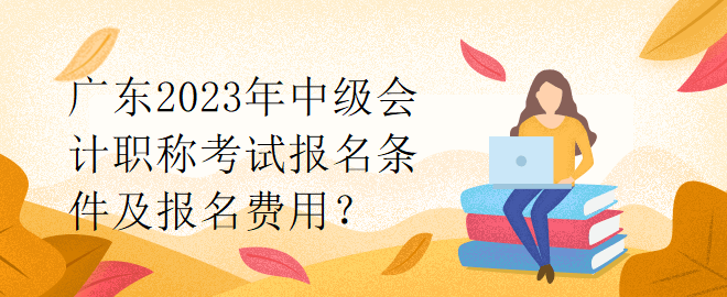 廣東2023年中級會計職稱考試報名條件及報名費用？