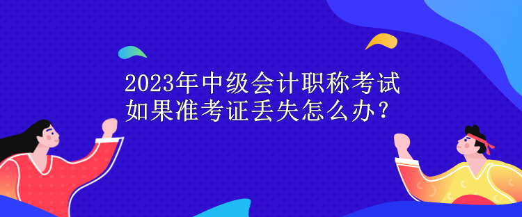 2023年中級會計職稱考試 如果準(zhǔn)考證丟失怎么辦？