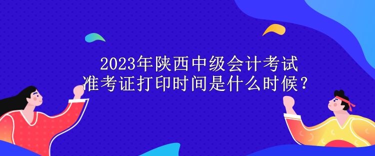 2023年陜西中級(jí)會(huì)計(jì)考試準(zhǔn)考證打印時(shí)間是什么時(shí)候？