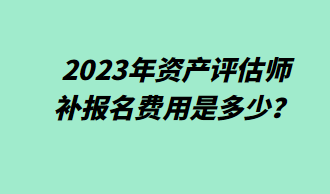 2023年資產(chǎn)評估師補報名費用是多少？