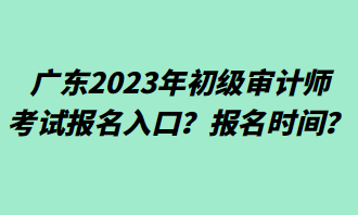 廣東2023年初級(jí)審計(jì)師考試報(bào)名入口？報(bào)名時(shí)間？