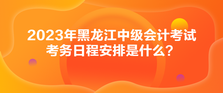 2023年黑龍江中級(jí)會(huì)計(jì)考試考務(wù)日程安排是什么？