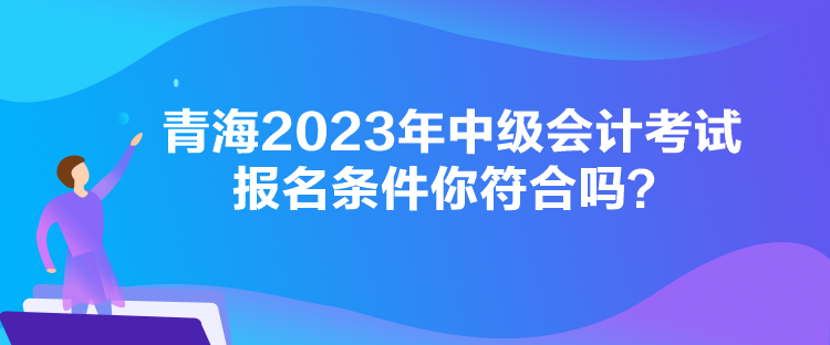 青海2023年中級會計考試報名條件你符合嗎？