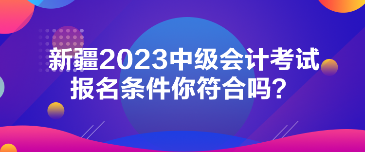 新疆2023中級(jí)會(huì)計(jì)考試報(bào)名條件你符合嗎？