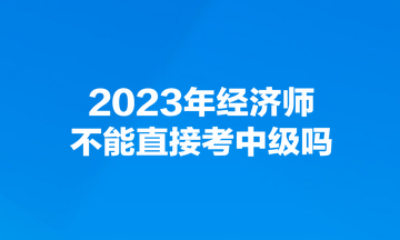 2023年經濟師不能直接考中級嗎？