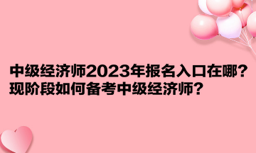 中級(jí)經(jīng)濟(jì)師2023年報(bào)名入口在哪？現(xiàn)階段如何備考中級(jí)經(jīng)濟(jì)師？