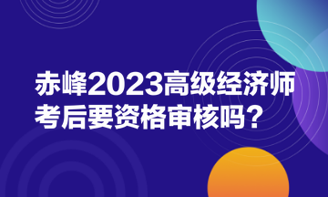 赤峰2023高級(jí)經(jīng)濟(jì)師考后要資格審核嗎？