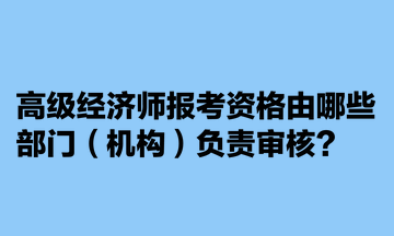 高級經(jīng)濟師報考資格由哪些部門（機構）負責審核？