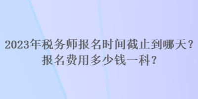 2023年稅務(wù)師報(bào)名時(shí)間截止到哪天？報(bào)名費(fèi)用多少錢一科？